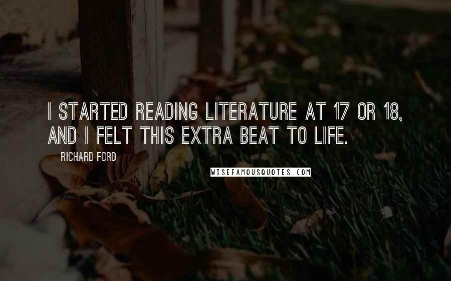 Richard Ford quotes: I started reading literature at 17 or 18, and I felt this extra beat to life.