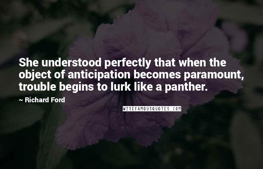 Richard Ford quotes: She understood perfectly that when the object of anticipation becomes paramount, trouble begins to lurk like a panther. Richard Ford quotes: She understood perfectly that when the object of anticipation becomes paramount, trouble begins to lurk like a panther.