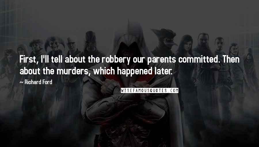 Richard Ford quotes: First, I'll tell about the robbery our parents committed. Then about the murders, which happened later. Richard Ford quotes: First, I'll tell about the robbery our parents committed. Then about the murders, which happened later.