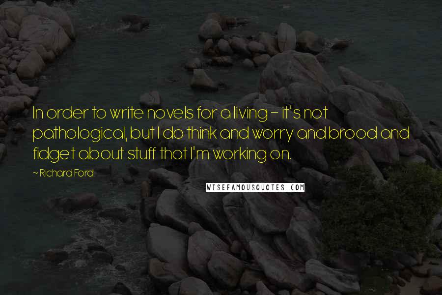 Richard Ford quotes: In order to write novels for a living - it's not pathological, but I do think and worry and brood and fidget about stuff that I'm working on. Richard Ford quotes: In order to write novels for a living - it's not pathological, but I do think and worry and brood and fidget about stuff that I'm working on.