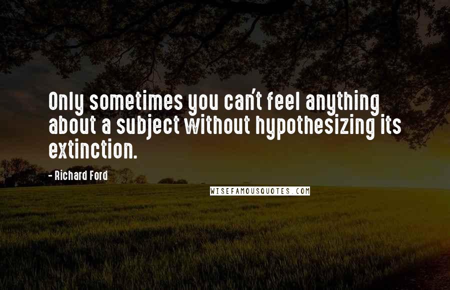 Richard Ford quotes: Only sometimes you can't feel anything about a subject without hypothesizing its extinction.