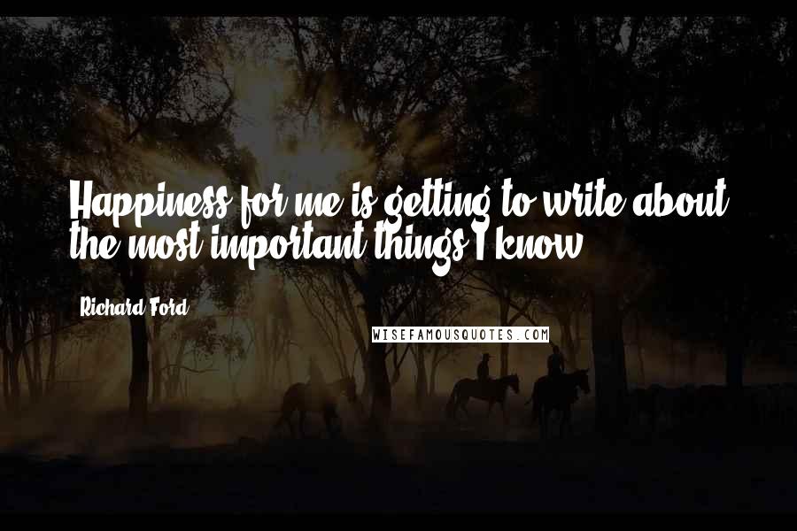 Richard Ford quotes: Happiness for me is getting to write about the most important things I know.