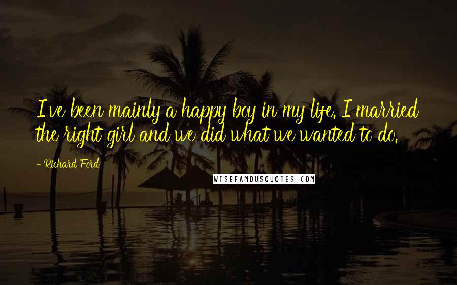 Richard Ford quotes: I've been mainly a happy boy in my life. I married the right girl and we did what we wanted to do.