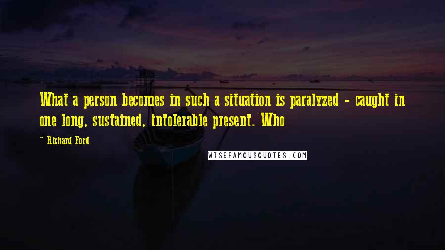 Richard Ford quotes: What a person becomes in such a situation is paralyzed - caught in one long, sustained, intolerable present. Who Richard Ford quotes: What a person becomes in such a situation is paralyzed - caught in one long, sustained, intolerable present. Who
