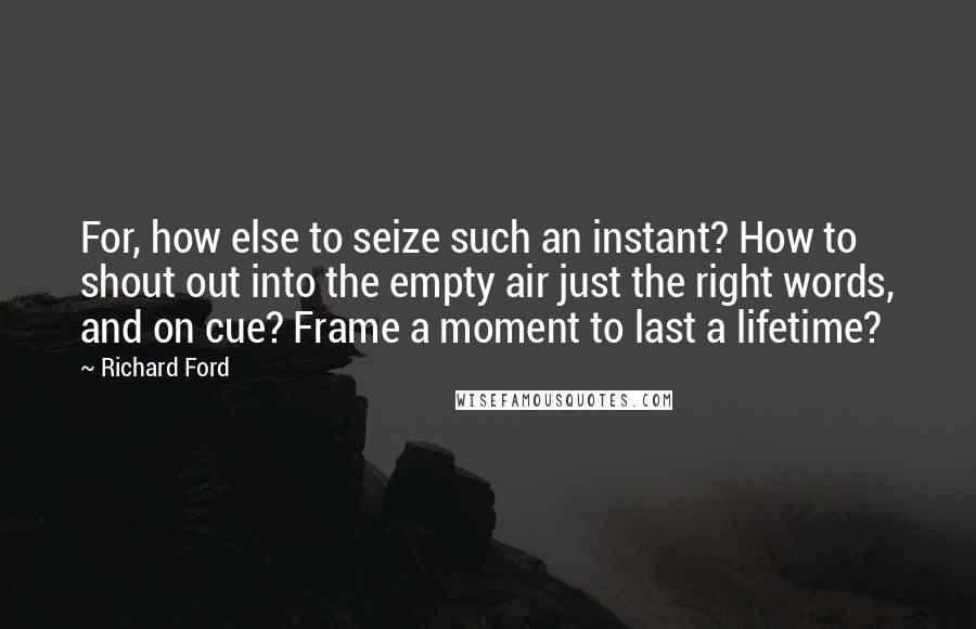 Richard Ford quotes: For, how else to seize such an instant? How to shout out into the empty air just the right words, and on cue? Frame a moment to last a lifetime? Richard Ford quotes: For, how else to seize such an instant? How to shout out into the empty air just the right words, and on cue? Frame a moment to last a lifetime?