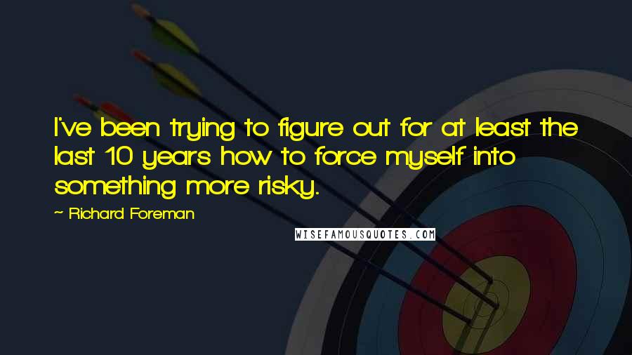 Richard Foreman quotes: I've been trying to figure out for at least the last 10 years how to force myself into something more risky.