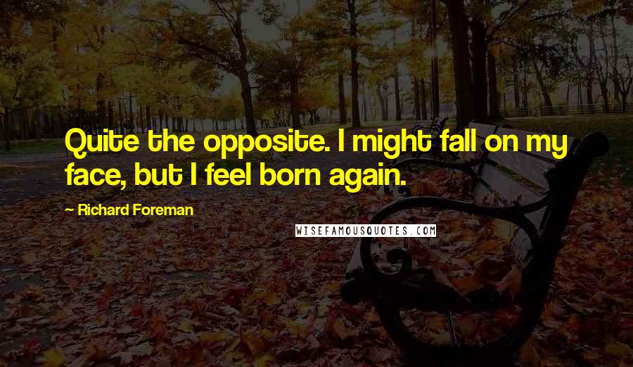 Richard Foreman quotes: Quite the opposite. I might fall on my face, but I feel born again.