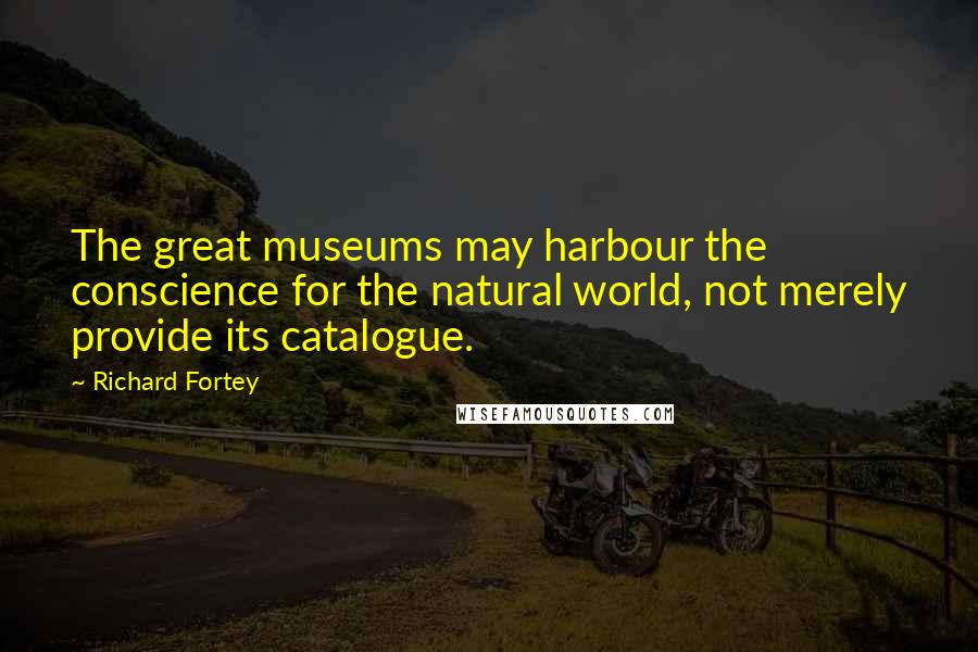 Richard Fortey quotes: The great museums may harbour the conscience for the natural world, not merely provide its catalogue.