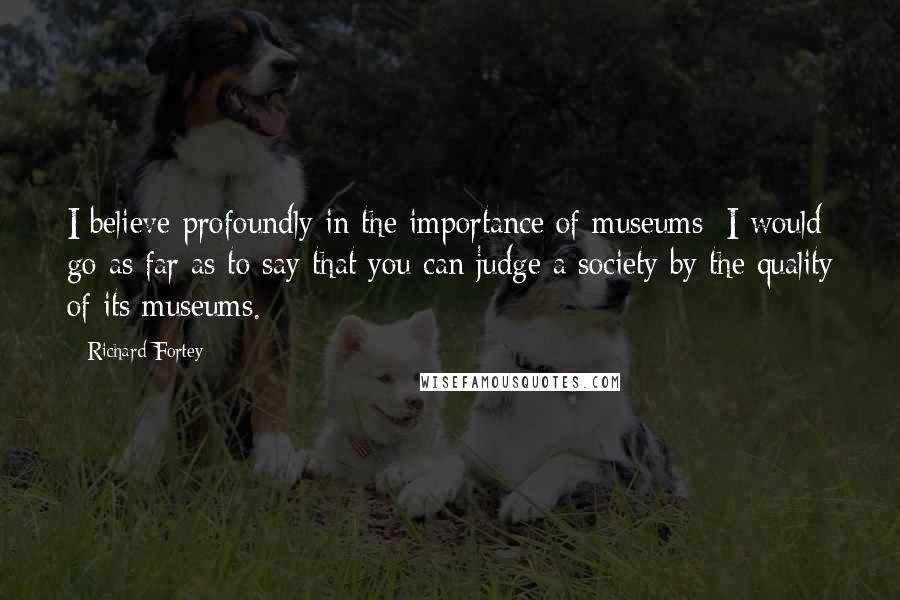 Richard Fortey quotes: I believe profoundly in the importance of museums; I would go as far as to say that you can judge a society by the quality of its museums.