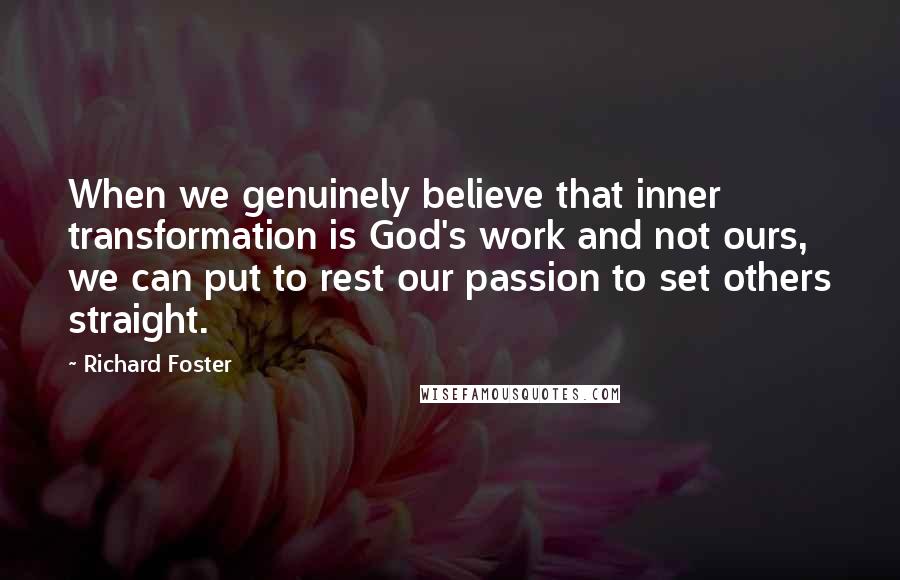 Richard Foster quotes: When we genuinely believe that inner transformation is God's work and not ours, we can put to rest our passion to set others straight.