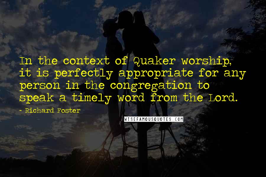 Richard Foster quotes: In the context of Quaker worship, it is perfectly appropriate for any person in the congregation to speak a timely word from the Lord.