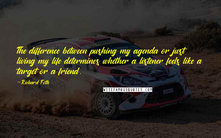 Richard Foth quotes: The difference between pushing my agenda or just living my life determines whether a listener feels like a target or a friend. Richard Foth quotes: The difference between pushing my agenda or just living my life determines whether a listener feels like a target or a friend.