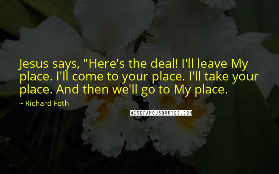 Richard Foth quotes: Jesus says, "Here's the deal! I'll leave My place. I'll come to your place. I'll take your place. And then we'll go to My place.