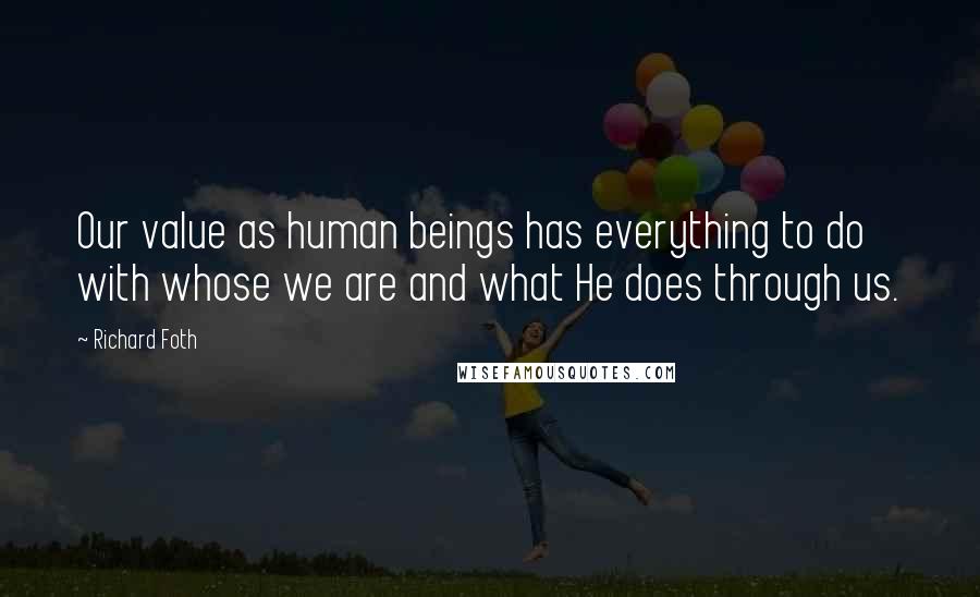 Richard Foth quotes: Our value as human beings has everything to do with whose we are and what He does through us. Richard Foth quotes: Our value as human beings has everything to do with whose we are and what He does through us.