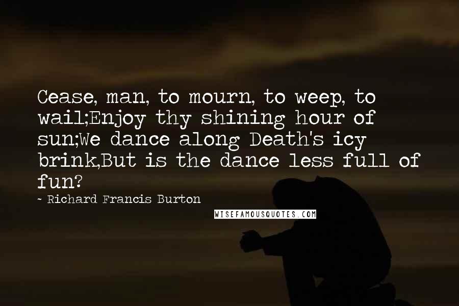 Richard Francis Burton quotes: Cease, man, to mourn, to weep, to wail;Enjoy thy shining hour of sun;We dance along Death's icy brink,But is the dance less full of fun?