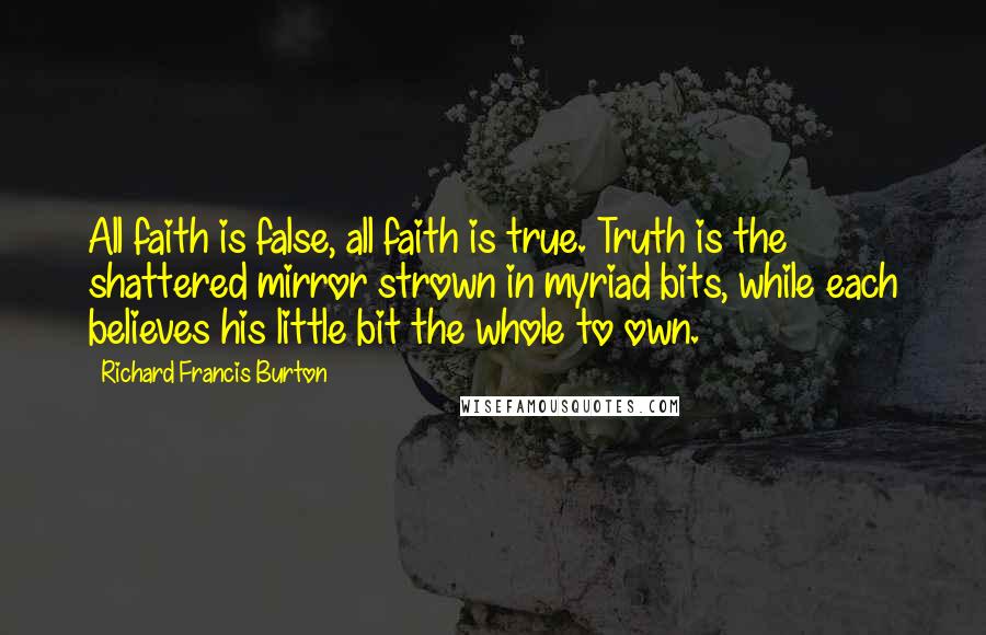 Richard Francis Burton quotes: All faith is false, all faith is true. Truth is the shattered mirror strown in myriad bits, while each believes his little bit the whole to own. Richard Francis Burton quotes: All faith is false, all faith is true. Truth is the shattered mirror strown in myriad bits, while each believes his little bit the whole to own.