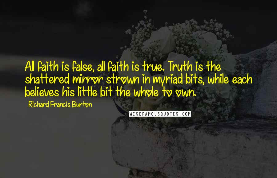 Richard Francis Burton quotes: All faith is false, all faith is true. Truth is the shattered mirror strown in myriad bits, while each believes his little bit the whole to own.