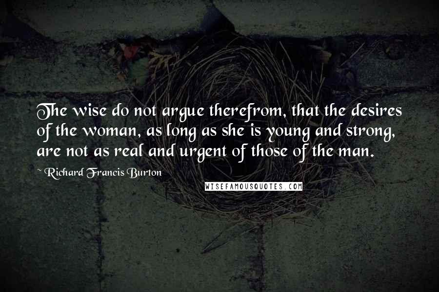 Richard Francis Burton quotes: The wise do not argue therefrom, that the desires of the woman, as long as she is young and strong, are not as real and urgent of those of the Richard Francis Burton quotes: The wise do not argue therefrom, that the desires of the woman, as long as she is young and strong, are not as real and urgent of those of the