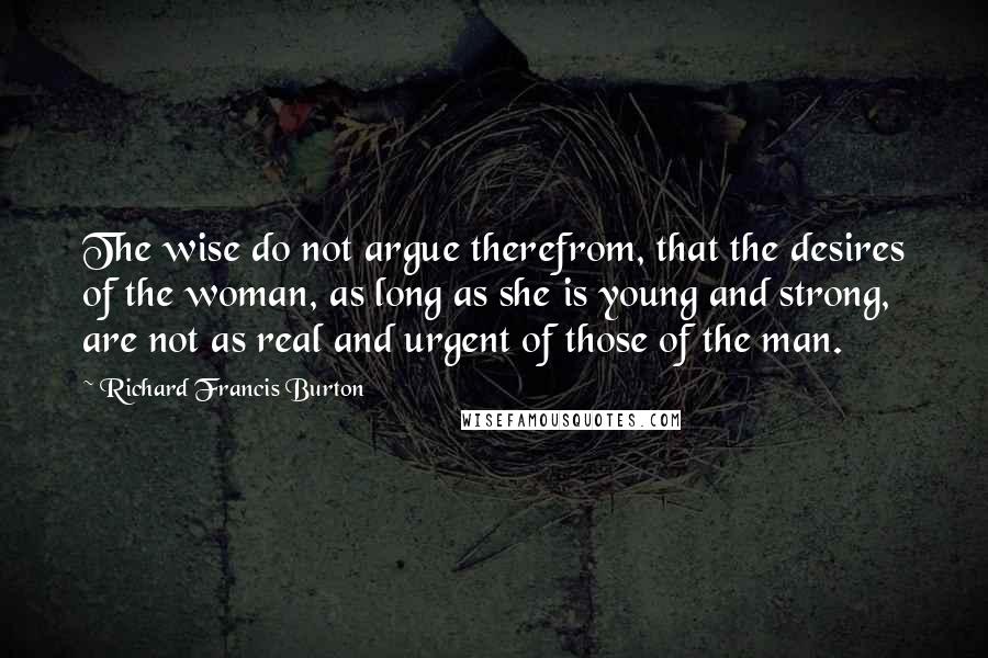 Richard Francis Burton quotes: The wise do not argue therefrom, that the desires of the woman, as long as she is young and strong, are not as real and urgent of those of the