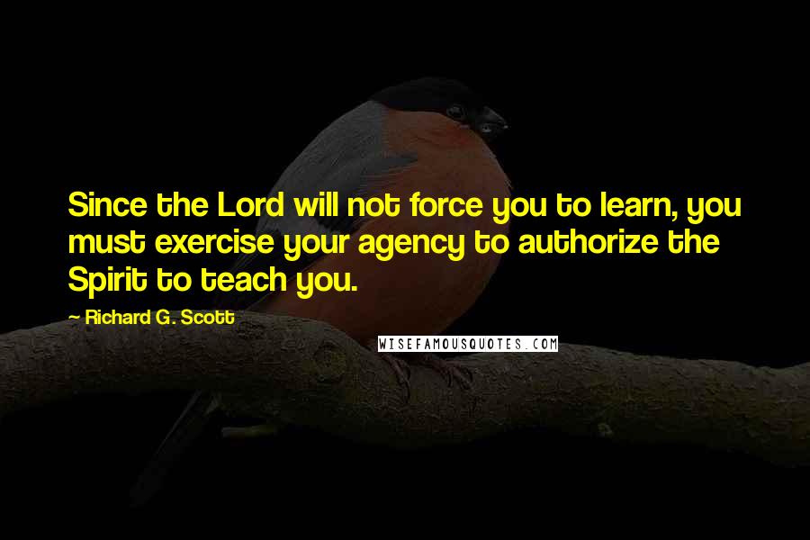 Richard G. Scott quotes: Since the Lord will not force you to learn, you must exercise your agency to authorize the Spirit to teach you.