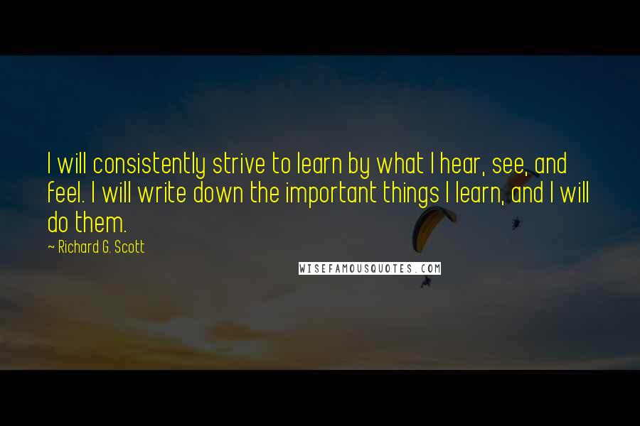 Richard G. Scott quotes: I will consistently strive to learn by what I hear, see, and feel. I will write down the important things I learn, and I will do them.