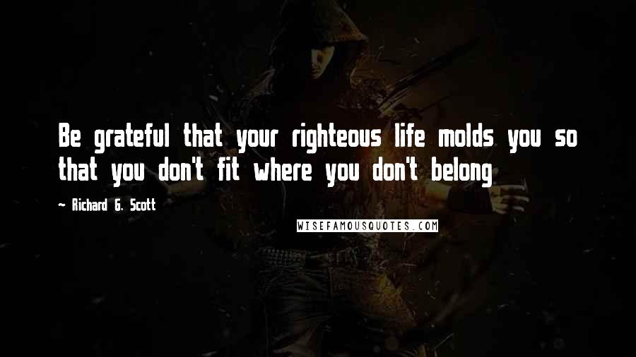 Richard G. Scott quotes: Be grateful that your righteous life molds you so that you don't fit where you don't belong