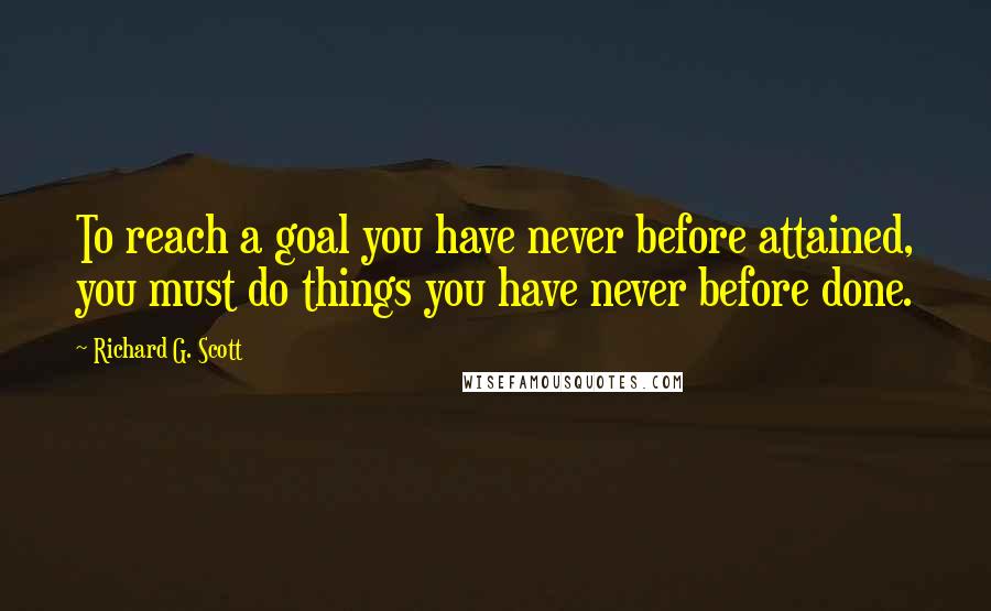 Richard G. Scott quotes: To reach a goal you have never before attained, you must do things you have never before done.