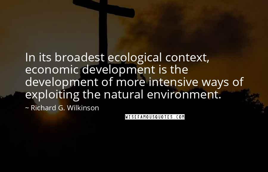 Richard G. Wilkinson quotes: In its broadest ecological context, economic development is the development of more intensive ways of exploiting the natural environment.