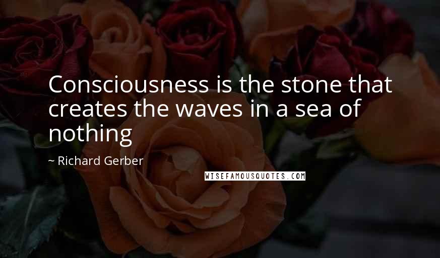 Richard Gerber quotes: Consciousness is the stone that creates the waves in a sea of nothing