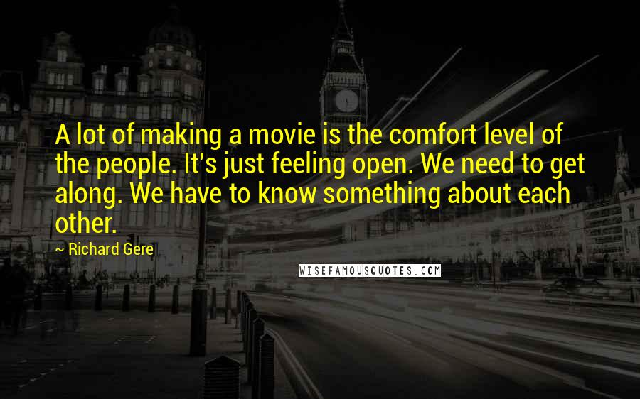 Richard Gere quotes: A lot of making a movie is the comfort level of the people. It's just feeling open. We need to get along. We have to know something about each other.