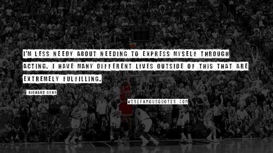 Richard Gere quotes: I'm less needy about needing to express myself through acting. I have many different lives outside of this that are extremely fulfilling.