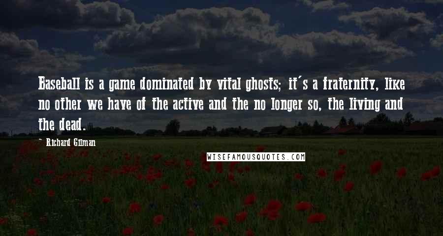 Richard Gilman quotes: Baseball is a game dominated by vital ghosts; it's a fraternity, like no other we have of the active and the no longer so, the living and the dead.