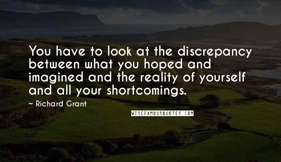 Richard Grant quotes: You have to look at the discrepancy between what you hoped and imagined and the reality of yourself and all your shortcomings. Richard Grant quotes: You have to look at the discrepancy between what you hoped and imagined and the reality of yourself and all your shortcomings.