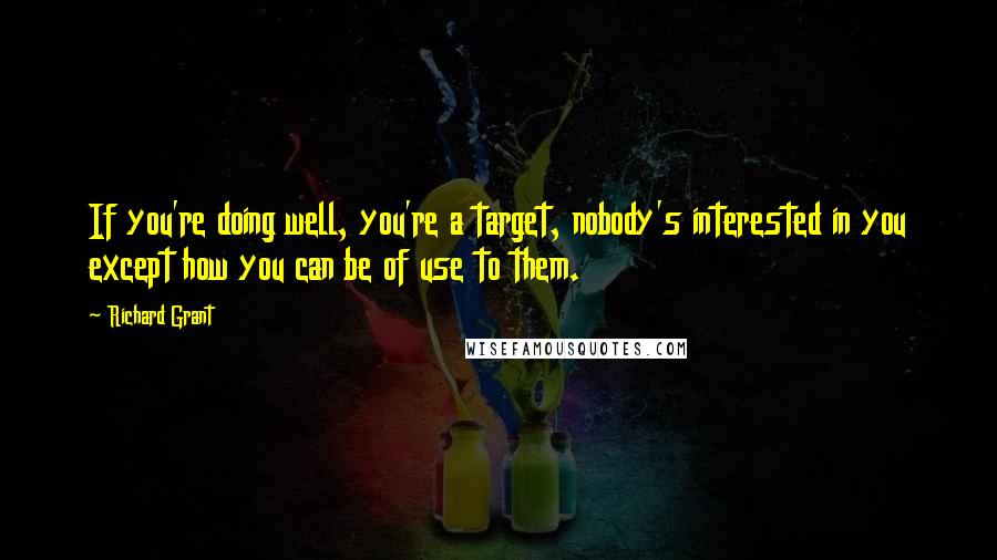 Richard Grant quotes: If you're doing well, you're a target, nobody's interested in you except how you can be of use to them. Richard Grant quotes: If you're doing well, you're a target, nobody's interested in you except how you can be of use to them.