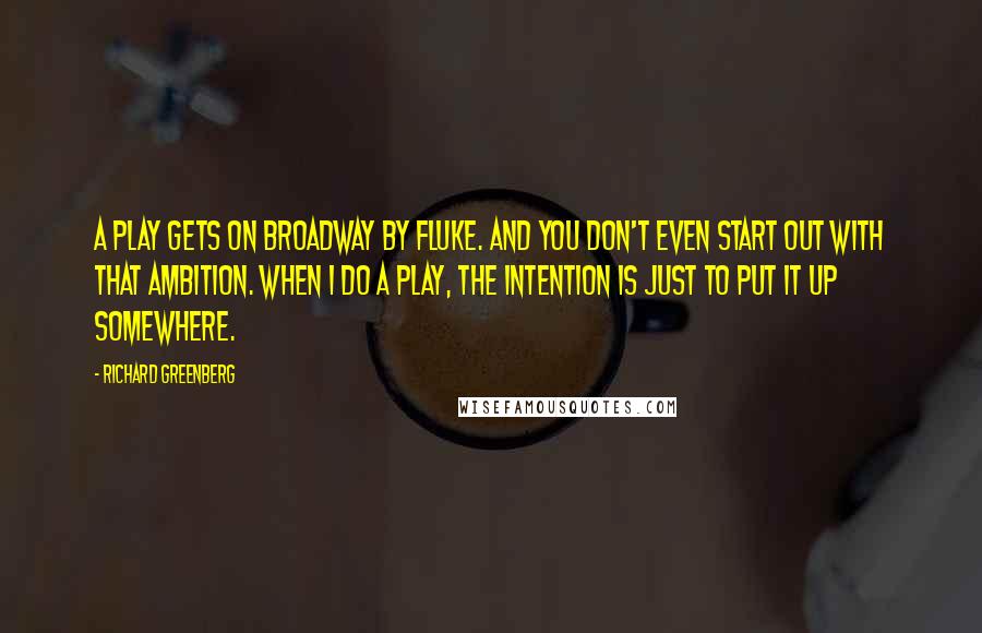 Richard Greenberg quotes: A play gets on Broadway by fluke. And you don't even start out with that ambition. When I do a play, the intention is just to put it up somewhere. Richard Greenberg quotes: A play gets on Broadway by fluke. And you don't even start out with that ambition. When I do a play, the intention is just to put it up somewhere.