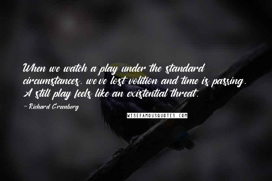 Richard Greenberg quotes: When we watch a play under the standard circumstances, we've lost volition and time is passing. A still play feels like an existential threat.