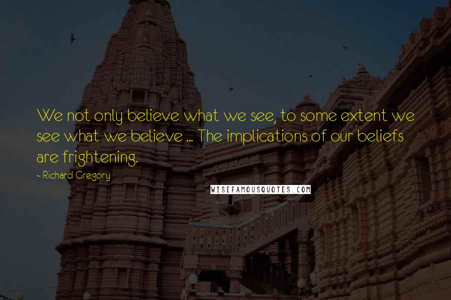 Richard Gregory quotes: We not only believe what we see, to some extent we see what we believe ... The implications of our beliefs are frightening.