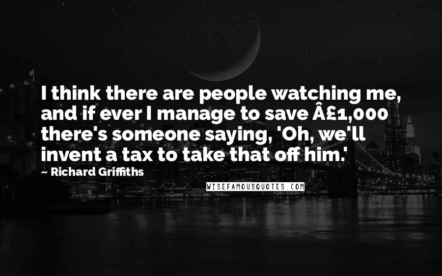 Richard Griffiths quotes: I think there are people watching me, and if ever I manage to save Â£1,000 there's someone saying, 'Oh, we'll invent a tax to take that off him.'