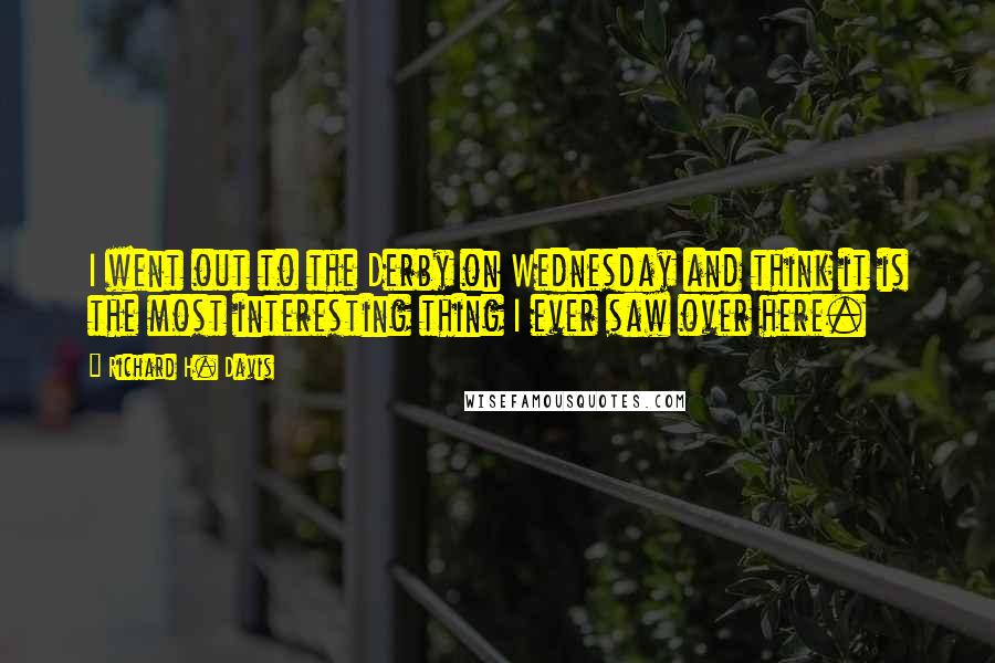 Richard H. Davis quotes: I went out to the Derby on Wednesday and think it is the most interesting thing I ever saw over here.