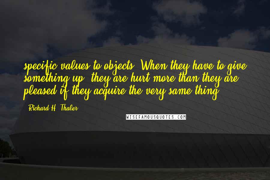 Richard H. Thaler quotes: specific values to objects. When they have to give something up, they are hurt more than they are pleased if they acquire the very same thing.