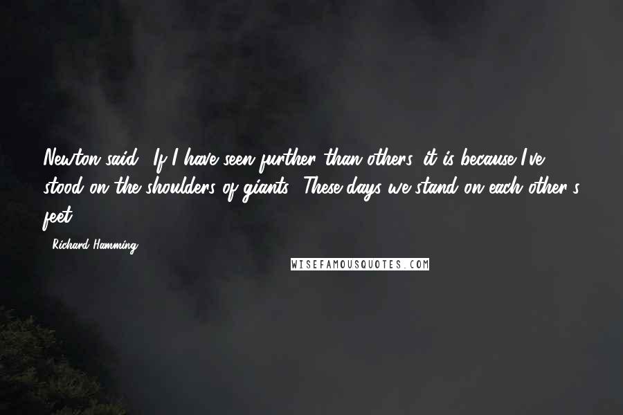 Richard Hamming quotes: Newton said, 'If I have seen further than others, it is because I've stood on the shoulders of giants.' These days we stand on each other's feet!