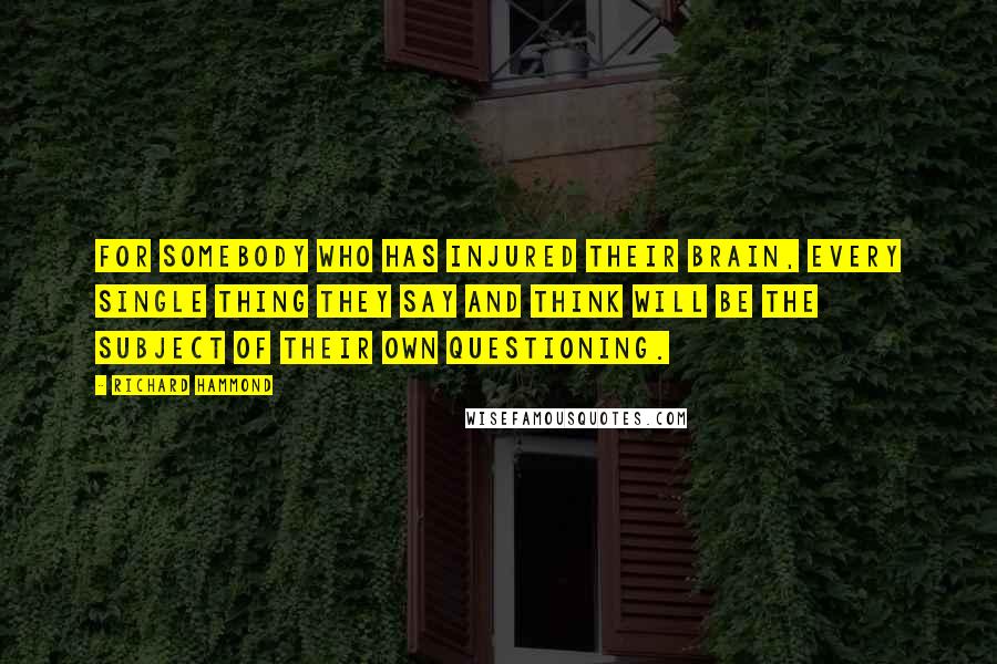 Richard Hammond quotes: For somebody who has injured their brain, every single thing they say and think will be the subject of their own questioning. Richard Hammond quotes: For somebody who has injured their brain, every single thing they say and think will be the subject of their own questioning.