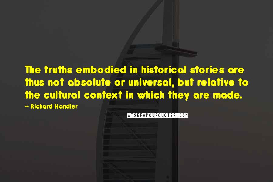 Richard Handler quotes: The truths embodied in historical stories are thus not absolute or universal, but relative to the cultural context in which they are made.