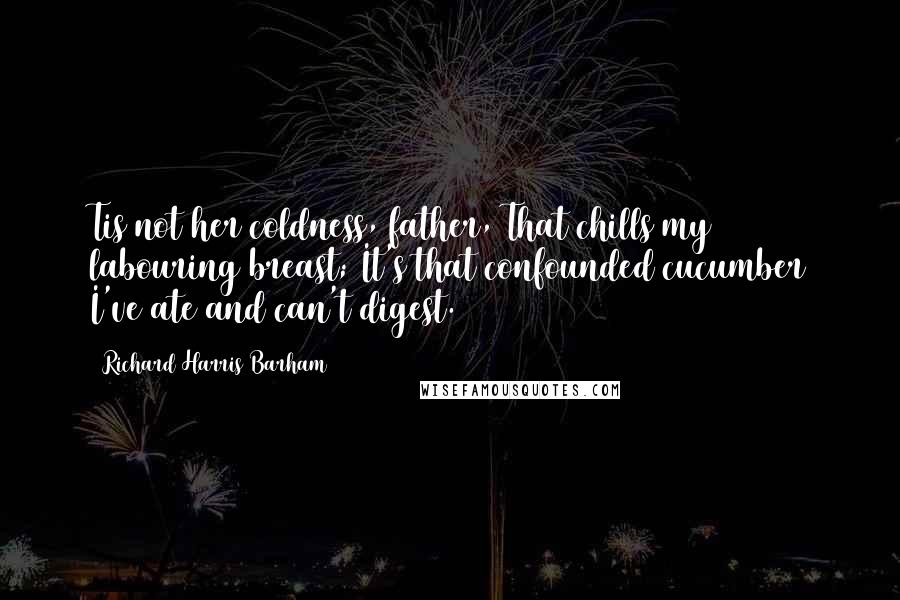 Richard Harris Barham quotes: Tis not her coldness, father, That chills my labouring breast; It's that confounded cucumber I've ate and can't digest.