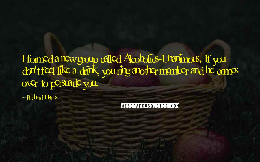 Richard Harris quotes: I formed a new group called Alcoholics-Unanimous. If you don't feel like a drink, you ring another member and he comes over to persuade you.