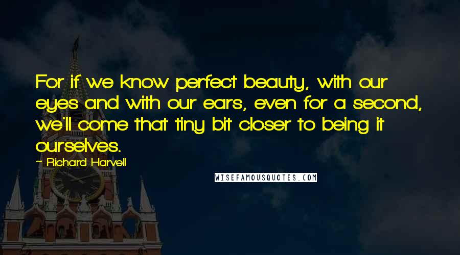 Richard Harvell quotes: For if we know perfect beauty, with our eyes and with our ears, even for a second, we'll come that tiny bit closer to being it ourselves. Richard Harvell quotes: For if we know perfect beauty, with our eyes and with our ears, even for a second, we'll come that tiny bit closer to being it ourselves.