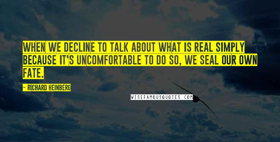Richard Heinberg quotes: When we decline to talk about what is real simply because it's uncomfortable to do so, we seal our own fate.