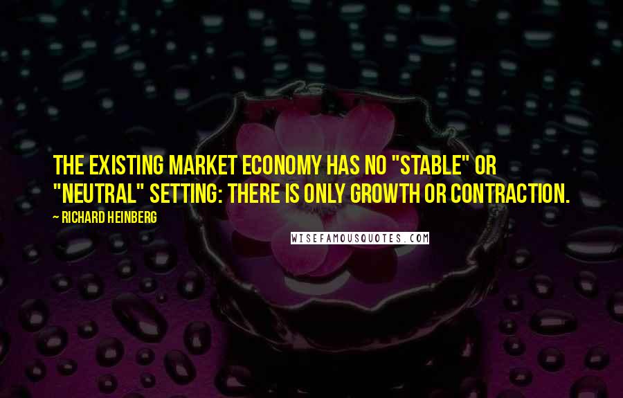 Richard Heinberg quotes: the existing market economy has no "stable" or "neutral" setting: there is only growth or contraction.