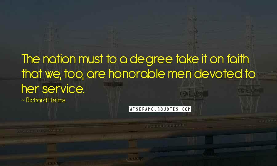 Richard Helms quotes: The nation must to a degree take it on faith that we, too, are honorable men devoted to her service. Richard Helms quotes: The nation must to a degree take it on faith that we, too, are honorable men devoted to her service.