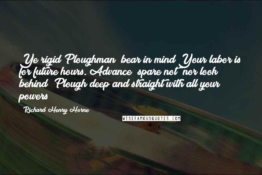 Richard Henry Horne quotes: Ye rigid Ploughman! bear in mind Your labor is for future hours. Advance! spare not! nor look behind! Plough deep and straight with all your powers!